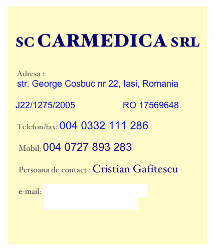   
  SC CARMEDICA SRL


     Adresa :
    str. George Cosbuc nr 22, Iasi, Romania

   J22/1275/2005                   RO 17569648

     Telefon/fax: 004 0332 111 286

      Mobil: 004 0727 893 283

      Persoana de contact : Cristian Gafitescu

      e-mail: contact@carmedica.ro
             cristigaf@gmail.com


