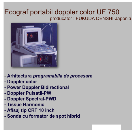
Ecograf portabil doppler color UF 750 
producator : FUKUDA DENSHI-Japonia
￼







    

- Arhitectura programabila de procesare 
- Doppler color
- Power Doppler Bidirectional
- Doppler Pulsatil-PW
- Doppler Spectral-PWD  
- Tissue Harmonic
- Afisaj tip CRT 10 inch
- Sonda cu formator de spot hibrid

afla mai multe