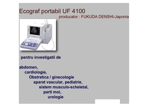 
Ecograf portabil UF 4100 
producator : FUKUDA DENSHI-Japonia
￼

 pentru investigatii deabdomen,     cardiologie,          Obstretica / ginecologie              aparat vascular, pediatrie,                  sistem musculo-scheletal,                      parti moi,                          urologie afla mai multe