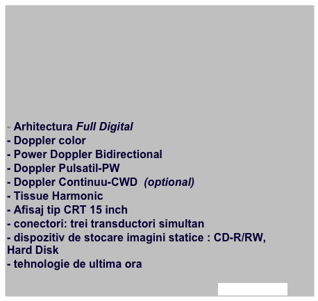 








- Arhitectura Full Digital 
- Doppler color
- Power Doppler Bidirectional
- Doppler Pulsatil-PW
- Doppler Continuu-CWD  (optional)
- Tissue Harmonic
- Afisaj tip CRT 15 inch
- conectori: trei transductori simultan
- dispozitiv de stocare imagini statice : CD-R/RW, Hard Disk
- tehnologie de ultima ora

afla mai multe
